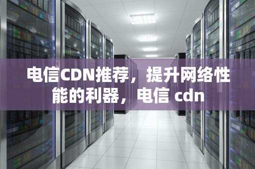 电信CDN推荐，提升网络性能的利器，电信 cdn