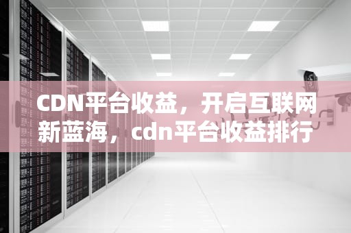 CDN平台收益，开启互联网新蓝海，cdn平台收益排行
