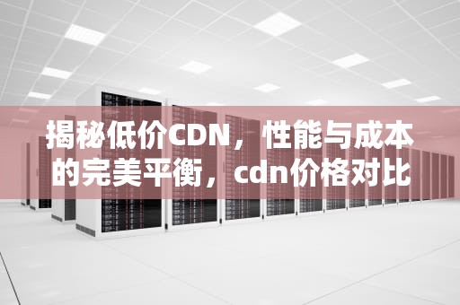 揭秘低价CDN，性能与成本的完美平衡，cdn价格对比
