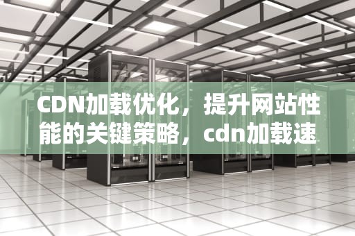 CDN加载优化，提升网站性能的关键策略，cdn加载速度优化