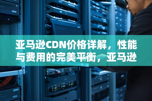 亚马逊CDN价格详解，性能与费用的完美平衡，亚马逊cdn服务价格