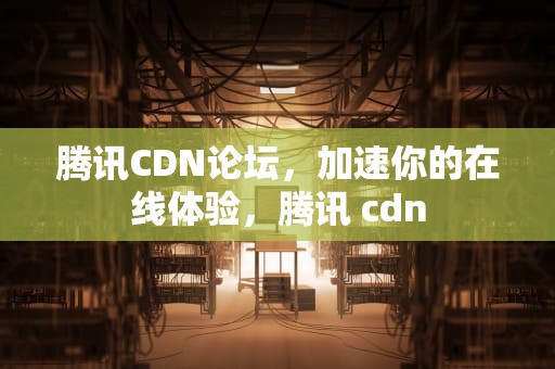 腾讯CDN论坛，加速你的在线体验，腾讯 cdn