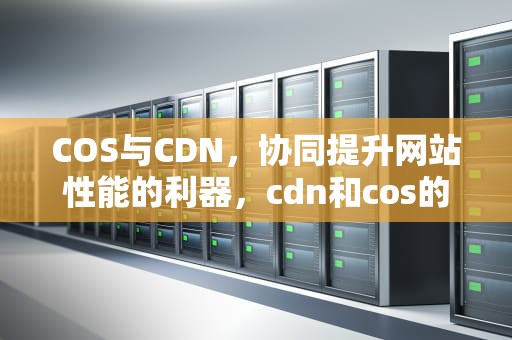 COS与CDN，协同提升网站性能的利器，cdn和cos的区别