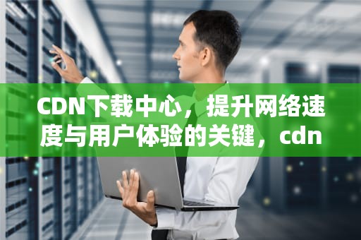 CDN下载中心，提升网络速度与用户体验的关键，cdn软件下载