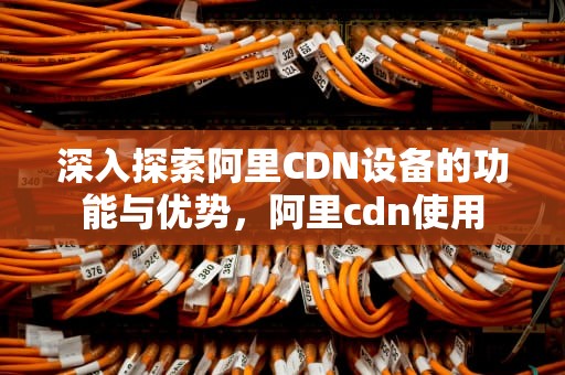 深入探索阿里CDN设备的功能与优势，阿里cdn使用