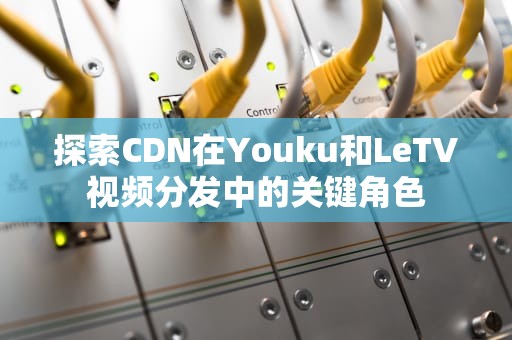 探索CDN在Youku和LeTV视频分发中的关键角色