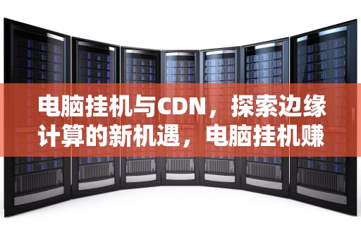 电脑挂机与CDN，探索边缘计算的新机遇，电脑挂机赚钱项目