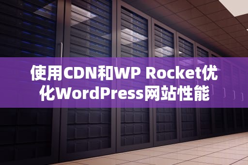 使用CDN和WP Rocket优化WordPress网站性能
