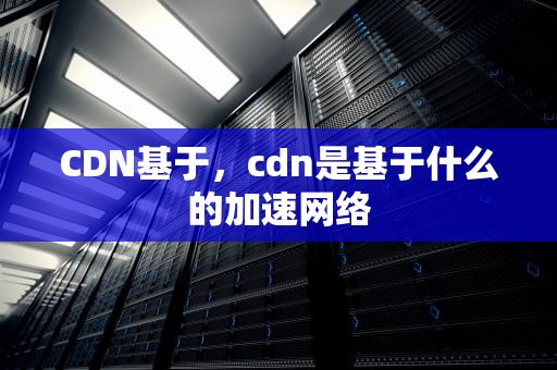 CDN基于，cdn是基于什么的加速网络