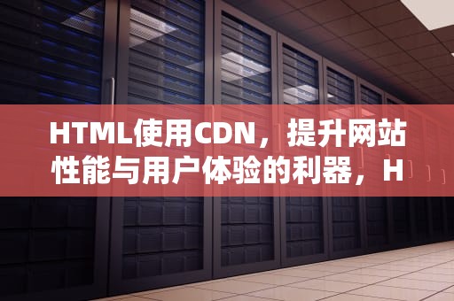 HTML使用CDN，提升网站性能与用户体验的利器，HTML使用什么标记来定义网页结构