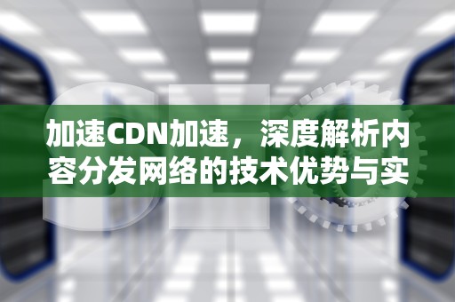 加速CDN加速，深度解析内容分发网络的技术优势与实践应用，cdn加速原理及使用方法