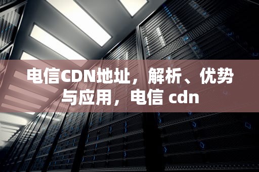 电信CDN地址，解析、优势与应用，电信 cdn
