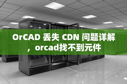 OrCAD 丢失 CDN 问题详解，orcad找不到元件