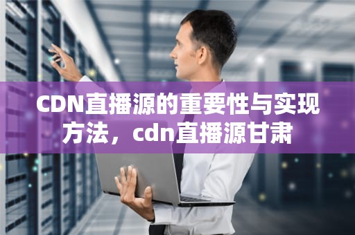 CDN直播源的重要性与实现方法，cdn直播源甘肃