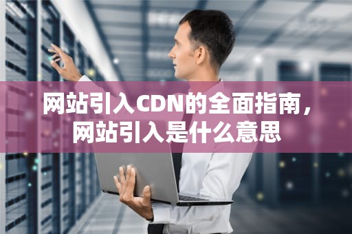 网站引入CDN的全面指南，网站引入是什么意思