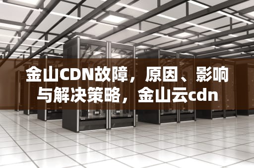 金山CDN故障，原因、影响与解决策略，金山云cdn