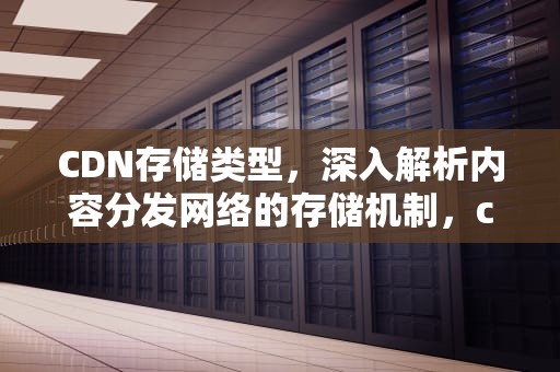 CDN存储类型，深入解析内容分发网络的存储机制，cdn文件存储