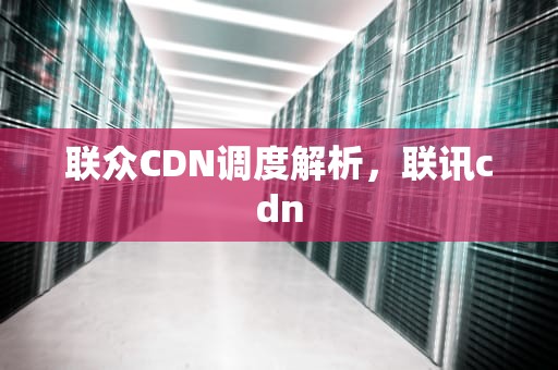 联众CDN调度解析，联讯cdn