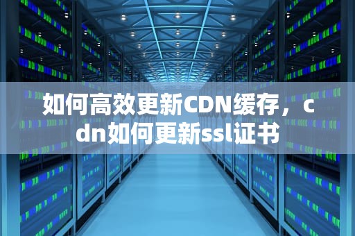 如何高效更新CDN缓存，cdn如何更新ssl证书