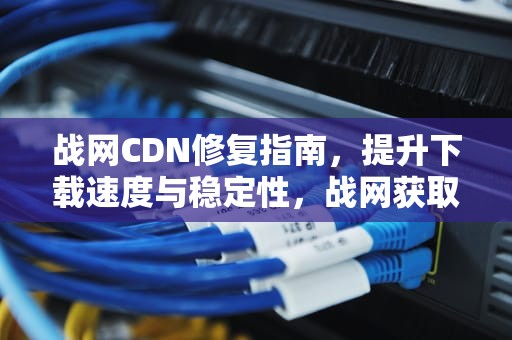 战网CDN修复指南，提升下载速度与稳定性，战网获取cdn配置