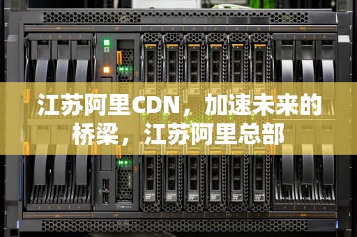 江苏阿里CDN，加速未来的桥梁，江苏阿里总部