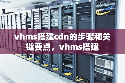 vhms搭建cdn的步骤和关键要点，vhms搭建
