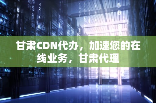 甘肃CDN代办，加速您的在线业务，甘肃代理