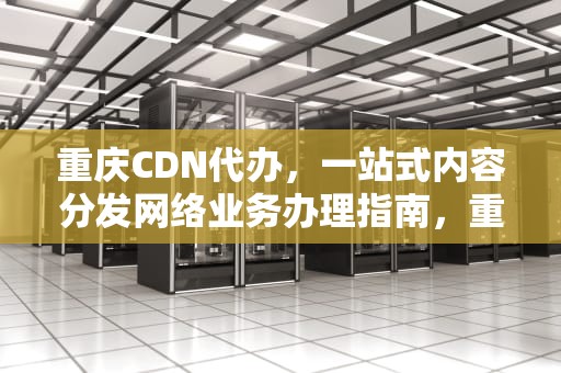 重庆CDN代办，一站式内容分发网络业务办理指南，重庆代办公司电话