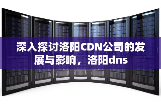 深入探讨洛阳CDN公司的发展与影响，洛阳dns