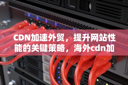 CDN加速外贸，提升网站性能的关键策略，海外cdn加速