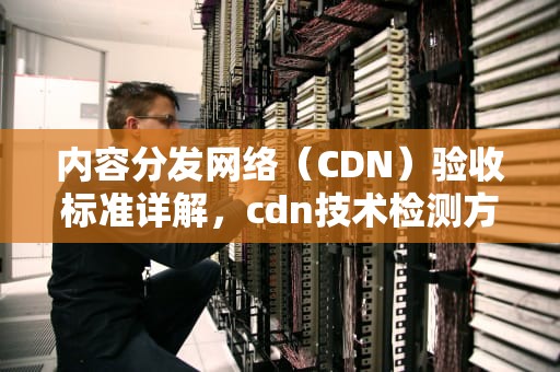 内容分发网络（CDN）验收标准详解，cdn技术检测方法主要有哪些