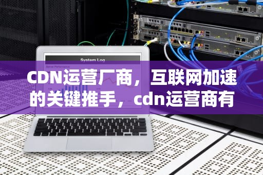 CDN运营厂商，互联网加速的关键推手，cdn运营商有哪些