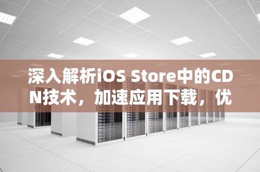 深入解析iOS Store中的CDN技术，加速应用下载，优化用户体验