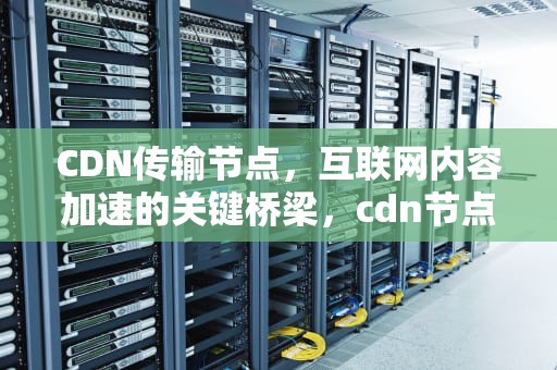 CDN传输节点，互联网内容加速的关键桥梁，cdn节点接入