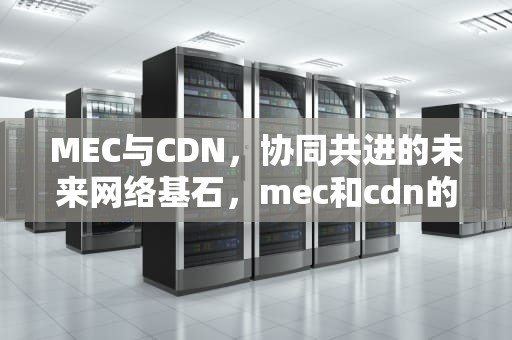 MEC与CDN，协同共进的未来网络基石，mec和cdn的关系