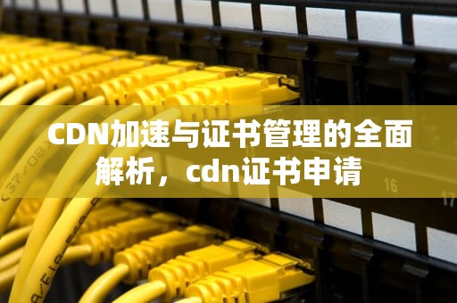 CDN加速与证书管理的全面解析，cdn证书申请