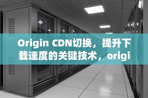 Origin CDN切换，提升下载速度的关键技术，origincdn切换