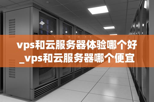 vps和云服务器体验哪个好_vps和云服务器哪个便宜_VPS与云服务器体验比较