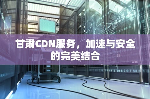甘肃CDN服务，加速与安全的完美结合