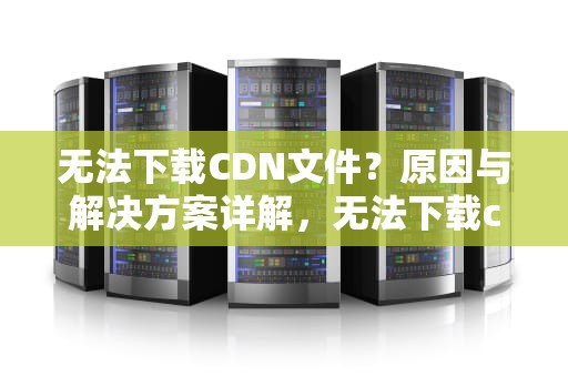 无法下载CDN文件？原因与解决方案详解，无法下载cdn配置文件