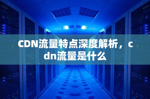 CDN流量特点深度解析，cdn流量是什么