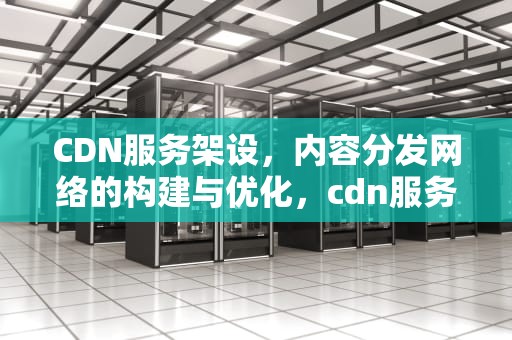 CDN服务架设，内容分发网络的构建与优化，cdn服务器架设
