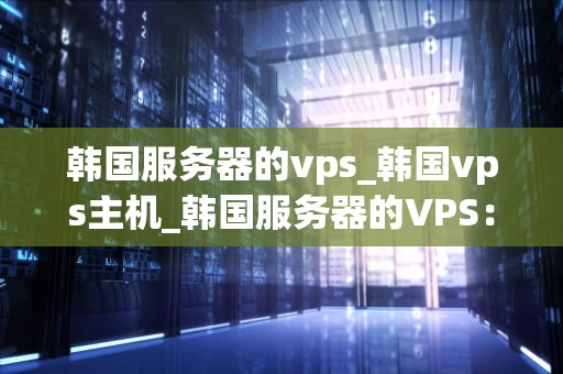 韩国服务器的vps_韩国vps主机_韩国服务器的VPS：优势、选择与应用