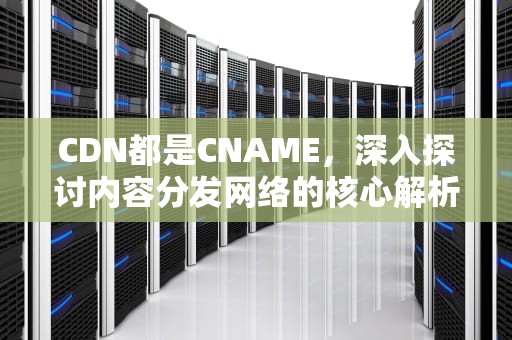 CDN都是CNAME，深入探讨内容分发网络的核心解析技术，cdn都是从运营商拿的吗