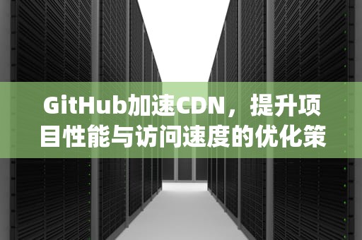 GitHub加速CDN，提升项目性能与访问速度的优化策略，github加速器手机
