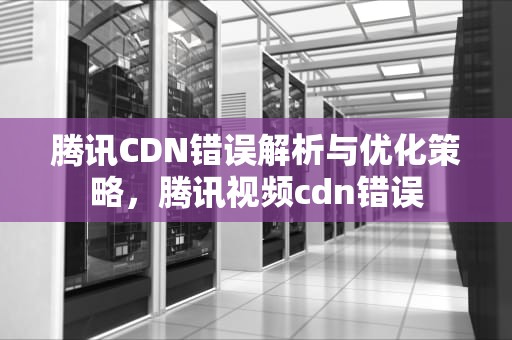 腾讯CDN错误解析与优化策略，腾讯视频cdn错误