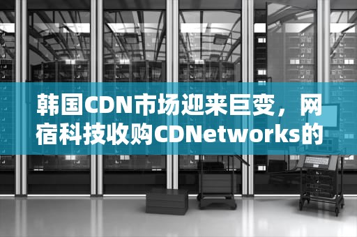 韩国CDN市场迎来巨变，网宿科技收购CDNetworks的背后，收购韩国公司