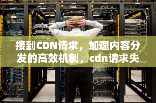接到CDN请求，加速内容分发的高效机制，cdn请求失败什么意思