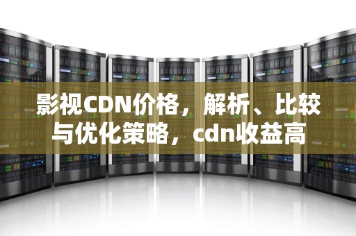 影视CDN价格，解析、比较与优化策略，cdn收益高