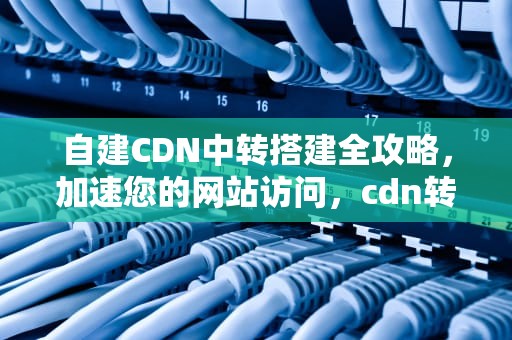 自建CDN中转搭建全攻略，加速您的网站访问，cdn转发